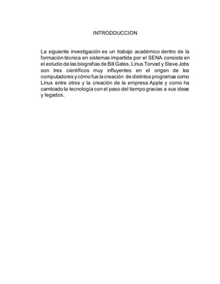 INTRODDUCCION
La siguiente investigación es un trabajo académico dentro de la
formación técnica en sistemas impartida por el SENA consiste en
el estudio de las biografías de BillGates, Linus Torvad y Steve Jobs
son tres científicos muy influyentes en el origen de los
computadores ycómo fue lacreación de distintos programas como
Linux entre otros y la creación de la empresa Apple y como ha
cambiado la tecnología con el paso del tiempo gracias a sus ideas
y legados.
 