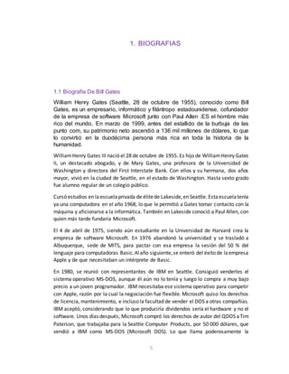 5
1. BIOGRAFIAS
1.1 Biografía De Bill Gates
William Henry Gates (Seattle, 28 de octubre de 1955), conocido como Bill
Gates, es un empresario, informático y filántropo estadounidense, cofundador
de la empresa de software Microsoft junto con Paul Allen .ES el hombre más
rico del mundo. En marzo de 1999, antes del estallido de la burbuja de las
punto com, su patrimonio neto ascendió a 136 mil millones de dólares, lo que
lo convirtió en la duodécima persona más rica en toda la historia de la
humanidad.
WilliamHenry Gates III nació el 28 de octubre de 1955. Es hijo de WilliamHenry Gates
II, un destacado abogado, y de Mary Gates, una profesora de la Universidad de
Washington y directora del First Interstate Bank. Con ellos y su hermana, dos años
mayor, vivió en la ciudad de Seattle, en el estado de Washington. Hasta sexto grado
fue alumno regular de un colegio público.
Cursó estudios en laescuelaprivada de élitede Lakeside,en Seattle. Estaescuelatenía
ya una computadora en el año 1968, lo que le permitió a Gates tomar contacto con la
máquina y aficionarse a la informática. También en Lakeside conoció a Paul Allen, con
quien más tarde fundaría Microsoft.
El 4 de abril de 1975, siendo aún estudiante en la Universidad de Harvard crea la
empresa de software Microsoft. En 1976 abandonó la universidad y se trasladó a
Albuquerque, sede de MITS, para pactar con esa empresa la sesión del 50 % del
lenguaje para computadoras Basic.Alaño siguiente,se enteró del éxito de laempresa
Apple y de que necesitaban un intérprete de Basic.
En 1980, se reunió con representantes de IBM en Seattle. Consiguió venderles el
sistema operativo MS-DOS, aunque él aún no lo tenía y luego lo compra a muy bajo
precio a un joven programador. IBM necesitaba ese sistema operativo para competir
con Apple, razón por la cual la negociación fue flexible. Microsoft quiso los derechos
de licencia, mantenimiento, e incluso la facultad de vender el DOS a otras compañías.
IBM aceptó, considerando que lo que produciría dividendos sería el hardware y no el
software. Unos días después, Microsoft compró los derechos de autor del QDOS aTim
Paterson, que trabajaba para la Seattle Computer Products, por 50 000 dólares, que
vendió a IBM como MS-DOS (Microsoft DOS). Lo que llama poderosamente la
 