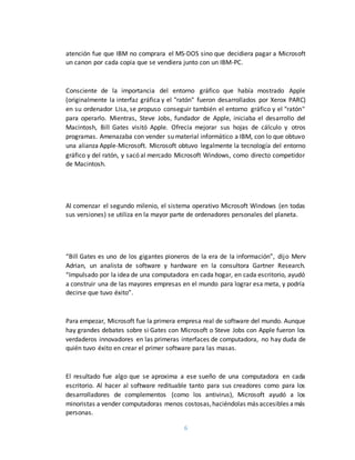 6
atención fue que IBM no comprara el MS-DOS sino que decidiera pagar a Microsoft
un canon por cada copia que se vendiera junto con un IBM-PC.
Consciente de la importancia del entorno gráfico que había mostrado Apple
(originalmente la interfaz gráfica y el "ratón" fueron desarrollados por Xerox PARC)
en su ordenador Lisa, se propuso conseguir también el entorno gráfico y el "ratón"
para operarlo. Mientras, Steve Jobs, fundador de Apple, iniciaba el desarrollo del
Macintosh, Bill Gates visitó Apple. Ofrecía mejorar sus hojas de cálculo y otros
programas. Amenazaba con vender su material informático a IBM, con lo que obtuvo
una alianza Apple-Microsoft. Microsoft obtuvo legalmente la tecnología del entorno
gráfico y del ratón, y sacó al mercado Microsoft Windows, como directo competidor
de Macintosh.
Al comenzar el segundo milenio, el sistema operativo Microsoft Windows (en todas
sus versiones) se utiliza en la mayor parte de ordenadores personales del planeta.
“Bill Gates es uno de los gigantes pioneros de la era de la información”, dijo Merv
Adrian, un analista de software y hardware en la consultora Gartner Research.
“Impulsado por la idea de una computadora en cada hogar, en cada escritorio, ayudó
a construir una de las mayores empresas en el mundo para lograr esa meta, y podría
decirse que tuvo éxito”.
Para empezar, Microsoft fue la primera empresa real de software del mundo. Aunque
hay grandes debates sobre si Gates con Microsoft o Steve Jobs con Apple fueron los
verdaderos innovadores en las primeras interfaces de computadora, no hay duda de
quién tuvo éxito en crear el primer software para las masas.
El resultado fue algo que se aproxima a ese sueño de una computadora en cada
escritorio. Al hacer al software redituable tanto para sus creadores como para los
desarrolladores de complementos (como los antivirus), Microsoft ayudó a los
minoristas a vender computadoras menos costosas,haciéndolas más accesibles amás
personas.
 