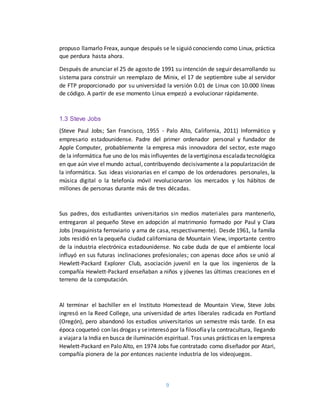9
propuso llamarlo Freax, aunque después se le siguió conociendo como Linux, práctica
que perdura hasta ahora.
Después de anunciar el 25 de agosto de 1991 su intención de seguir desarrollando su
sistema para construir un reemplazo de Minix, el 17 de septiembre sube al servidor
de FTP proporcionado por su universidad la versión 0.01 de Linux con 10.000 líneas
de código. A partir de ese momento Linux empezó a evolucionar rápidamente.
1.3 Steve Jobs
(Steve Paul Jobs; San Francisco, 1955 - Palo Alto, California, 2011) Informático y
empresario estadounidense. Padre del primer ordenador personal y fundador de
Apple Computer, probablemente la empresa más innovadora del sector, este mago
de la informática fue uno de los más influyentes de lavertiginosa escaladatecnológica
en que aún vive el mundo actual, contribuyendo decisivamente a la popularización de
la informática. Sus ideas visionarias en el campo de los ordenadores personales, la
música digital o la telefonía móvil revolucionaron los mercados y los hábitos de
millones de personas durante más de tres décadas.
Sus padres, dos estudiantes universitarios sin medios materiales para mantenerlo,
entregaron al pequeño Steve en adopción al matrimonio formado por Paul y Clara
Jobs (maquinista ferroviario y ama de casa, respectivamente). Desde 1961, la familia
Jobs residió en la pequeña ciudad californiana de Mountain View, importante centro
de la industria electrónica estadounidense. No cabe duda de que el ambiente local
influyó en sus futuras inclinaciones profesionales; con apenas doce años se unió al
Hewlett-Packard Explorer Club, asociación juvenil en la que los ingenieros de la
compañía Hewlett-Packard enseñaban a niños y jóvenes las últimas creaciones en el
terreno de la computación.
Al terminar el bachiller en el Instituto Homestead de Mountain View, Steve Jobs
ingresó en la Reed College, una universidad de artes liberales radicada en Portland
(Oregón), pero abandonó los estudios universitarios un semestre más tarde. En esa
época coqueteó con las drogas y seinteresó por la filosofíayla contracultura, llegando
a viajara la India en busca de iluminación espiritual. Tras unas prácticas en laempresa
Hewlett-Packard en Palo Alto, en 1974 Jobs fue contratado como diseñador por Atari,
compañía pionera de la por entonces naciente industria de los videojuegos.
 