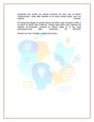 compañías han creado sus propias versiones de Linux, que se llaman
"distribuciones", todas ellas basadas en el mismo código fuente, pero con
mejoras diversas.
En Europa fue elegido el hombre del año del 2000. Viajó a Estados Unidos y
se radicó en Santa Clara California. Trabaja hasta 2003 como ingeniero de
software de Transmeta, empresa de Silicón Valley en la que tiene
participación Paul Allen, cofundador de Microsoft.
Casado con Tove Torvalds, y padre de tres hijos.
 