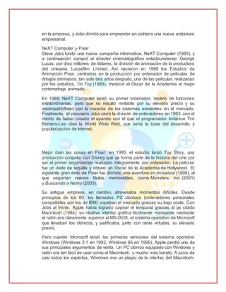 en la empresa, y Jobs dimitió para emprender en solitario una nueva andadura
empresarial.
NeXT Computer y Pixar
Steve Jobs fundó una nueva compañía informática, NeXT Computer (1985), y
a continuación compró al director cinematográfico estadounidense George
Lucas, por diez millones de dólares, la división de animación de la productora
del cineasta, Lucasfilm Limited. Así nacieron en 1986 los Estudios de
Animación Pixar, centrados en la producción por ordenador de películas de
dibujos animados; tan sólo tres años después, una de las películas realizadas
por los estudios, Tin Toy (1988), mereció el Oscar de la Academia al mejor
cortometraje animado.
En 1989, NeXT Computer lanzó su primer ordenador, repleto de funciones
extraordinarias, pero que no resultó rentable por su elevado precio y su
incompatibilidad con la mayoría de los sistemas existentes en el mercado.
Finalmente, el visionario Jobs cerró la división de ordenadores en 1993, con el
mérito de haber creado el aparato con el que el programador británico Tim
Berners-Lee ideó la World Wide Web, que sería la base del desarrollo y
popularización de Internet.
Mejor iban las cosas en Pixar: en 1995, el estudio lanzó Toy Story, una
producción conjunta con Disney que ya forma parte de la historia del cine por
ser el primer largometraje realizado íntegramente por ordenador. La película
fue un éxito de taquilla y obtuvo un Oscar de la Academia de Hollywood. El
siguiente gran éxito de Pixar fue Bichos, una aventura en miniatura (1998), al
que seguirían nuevos títulos memorables, como Monsters, Inc. (2001)
y Buscando a Nemo (2003).
Su antigua empresa, en cambio, atravesaba momentos difíciles. Desde
principios de los 80, los llamados PC clónicos (ordenadores personales
compatibles con los de IBM) copaban el mercado gracias su bajo coste. Con
Jobs al frente, Apple había logrado capear el temporal gracias al ya citado
Macintosh (1984): su intuitiva interfaz gráfica fácilmente manejable mediante
el ratón era claramente superior al MS-DOS, el sistema operativo de Microsoft
que llevaban los clónicos, y justificaba, junto con otras virtudes, su elevado
precio.
Pero cuando Microsoft lanzó las primeras versiones del sistema operativo
Windows (Windows 3.1 en 1992, Windows 95 en 1995), Apple perdió uno de
sus principales argumentos de venta. Un PC clónico equipado con Windows y
ratón era tan fácil de usar como el Macintosh, y mucho más barato. A juicio de
casi todos los expertos, Windows era un plagio de la interfaz del Macintosh;
 