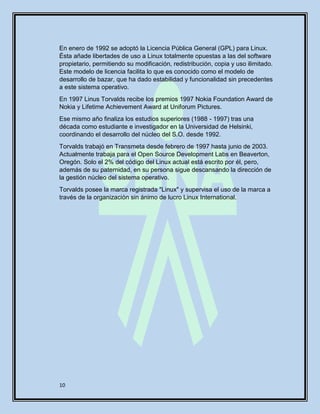 10
En enero de 1992 se adoptó la Licencia Pública General (GPL) para Linux.
Ésta añade libertades de uso a Linux totalmente opuestas a las del software
propietario, permitiendo su modificación, redistribución, copia y uso ilimitado.
Este modelo de licencia facilita lo que es conocido como el modelo de
desarrollo de bazar, que ha dado estabilidad y funcionalidad sin precedentes
a este sistema operativo.
En 1997 Linus Torvalds recibe los premios 1997 Nokia Foundation Award de
Nokia y Lifetime Achievement Award at Uniforum Pictures.
Ese mismo año finaliza los estudios superiores (1988 - 1997) tras una
década como estudiante e investigador en la Universidad de Helsinki,
coordinando el desarrollo del núcleo del S.O. desde 1992.
Torvalds trabajó en Transmeta desde febrero de 1997 hasta junio de 2003.
Actualmente trabaja para el Open Source Development Labs en Beaverton,
Oregón. Solo el 2% del código del Linux actual está escrito por él, pero,
además de su paternidad, en su persona sigue descansando la dirección de
la gestión núcleo del sistema operativo.
Torvalds posee la marca registrada "Linux" y supervisa el uso de la marca a
través de la organización sin ánimo de lucro Linux International.
 