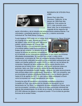11
BIOGRAFIA DE STEVEN PAUL
JOBS
Steven Paul Jobs (San
Francisco, California, 24 de
febrero de 1955-Palo Alto,
California, 5 de octubre de
2011), más conocido como
Steve Jobs, fue un empresario y
magnate de los negocios del
sector informático y de la industria del entretenimiento estadounidense. Fue
cofundador y presidente ejecutivo de Apple Inc. y máximo accionista
individual de The Walt Disney Company.
Fundó Apple en 1976 junto con un amigo de la adolescencia, Steve Wozniak,
en el garaje de su casa. Aupado por el éxito
del Apple II Jobs obtuvo una gran relevancia
pública, siendo portada de Time en 1982.
Contaba 26 años y ya era millonario gracias
a la exitosa salida a bolsa de la compañía a
finales del año anterior. La década de los 80
supuso la entrada de potentes competidores
en el mercado de los ordenadores personales, lo que originó las primeras
dificultades empresariales. Su reacción fue innovar, o mejor dicho,
implementar: a principios de 1984 su compañía lanzaba el Macintosh 128K,
que fue el primer ordenador personal que se comercializó exitosamente que
usaba una interfaz gráfica de usuario (GUI) y un ratón en vez de lalínea de
comandos. Después de tener problemas con la cúpula directiva de la
empresa que el mismo fundó, renunció. Jobs vendió entonces todas sus
acciones, salvo una. Ese mismo año recibía la Medalla Nacional de
Tecnología del presidente Ronald Reagan, cerrando con este reconocimiento
esta primera etapa como emprendedor. Regresó en 1997 a la compañía, que
se encontraba en graves dificultades financieras, y fue su director ejecutivo
hasta el 24 de agosto de 2011. En ese verano Apple sobrepasó a Exxon
como la empresa con mayor capitalización del mundo.
Durante los años 90 transformó una empresa subsidiaria adquirida a
Lucasfilm en Pixar, que revolucionó la industria de animación con el
lanzamiento de Toy Story. La integración de esta compañía en Disney, de la
que era proveedor, convertiría a Jobs en el mayor accionista individual del
gigante del entretenimiento. En el año de su muerte, su fortuna se valoraba
en 8.300 millones de dólares y ocupaba el puesto 110 en la lista de grandes
fortunas de la revista Forbes.
 