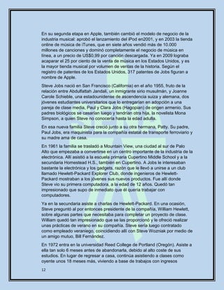 12
En su segunda etapa en Apple, también cambió el modelo de negocio de la
industria musical: aprobó el lanzamiento del iPod en2001, y en 2003 la tienda
online de música de iTunes, que en siete años vendió más de 10.000
millones de canciones y dominó completamente el negocio de música en
línea, a un precio de US$0,99 por canción descargada. Ya en 2009 lograba
acaparar el 25 por ciento de la venta de música en los Estados Unidos, y es
la mayor tienda musical por volumen de ventas de la historia. Según el
registro de patentes de los Estados Unidos, 317 patentes de Jobs figuran a
nombre de Apple.
Steve Jobs nació en San Francisco (California) en el año 1955, fruto de la
relación entre Abdulfattah Jandali, un inmigrante sirio musulmán, y Joanne
Carole Schieble, una estadounidense de ascendencia suiza y alemana, dos
jóvenes estudiantes universitarios que lo entregarían en adopción a una
pareja de clase media, Paul y Clara Jobs (Hagopian) de origen armenio. Sus
padres biológicos se casarían luego y tendrían otra hija, la novelista Mona
Simpson, a quien Steve no conocería hasta la edad adulta.
En esa nueva familia Steve creció junto a su otra hermana, Patty. Su padre,
Paul Jobs, era maquinista para la compañía estatal de transporte ferroviario y
su madre ama de casa.
En 1961 la familia se trasladó a Mountain View, una ciudad al sur de Palo
Alto que empezaba a convertirse en un centro importante de la industria de la
electrónica. Allí asistió a la escuela primaria Cupertino Middle School y a la
secundaria Homestead H.S., también en Cupertino. A Jobs le interesaban
bastante la electrónica y los gadgets, razón que le llevó a unirse a un club
llamado Hewlett-Packard Explorer Club, donde ingenieros de Hewlett-
Packard mostraban a los jóvenes sus nuevos productos. Fue allí donde
Steve vio su primera computadora, a la edad de 12 años. Quedó tan
impresionado que supo de inmediato que él quería trabajar con
computadores.
Ya en la secundaria asiste a charlas de Hewlett-Packard. En una ocasión,
Steve preguntó al por entonces presidente de la compañía, William Hewlett,
sobre algunas partes que necesitaba para completar un proyecto de clase.
William quedó tan impresionado que se las proporcionó y le ofreció realizar
unas prácticas de verano en su compañía. Steve sería luego contratado
como empleado veraniego, coincidiendo allí con Steve Wozniak por medio de
un amigo mutuo, Bill Fernández.
En 1972 entra en la universidad Reed College de Portland (Oregón). Asiste a
ella tan solo 6 meses antes de abandonarla, debido al alto coste de sus
estudios. En lugar de regresar a casa, continúa asistiendo a clases como
oyente unos 18 meses más, viviendo a base de trabajos con ingresos
 