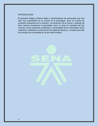 4
INTRODUCCION
El presente trabajo contiene datos y características de personajes que han
sido muy importantes en el mundo de la tecnología, tener en cuenta los
procesos necesarios en la creación y la evolución de la misma y además de
esta manera conocemos la tecnología como un área de actividad del ser
humano, busca solucionar problemas y necesidades tanto individuales como
colectivas, mediante la construcción de sistemas técnicos, y emplea para ello
los recursos de la sociedad en la que está inmersa.
 