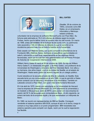 6
BILL GATES
(Seattle, 28 de octubre de
1955), conocido como Bill
Gates, es un empresario,
informático y filántropo
estado-unidense,
cofundador de la empresa de software Microsoft junto con Paul Allen. Su
fortuna está estimada en 79,2 mil millones de dólares según la revista
Forbes, hecho que le define como el hombre más rico del mundo. En marzo
de 1999, antes del estallido de la burbuja de las punto com, su patrimonio
neto ascendió a 136 mil millones de dólares, lo que lo convirtió en la
duodécima persona más rica en toda la historia de la humanidad.
Está casado con Melinda Gates, con quien comparte la presidencia de la
Fundación Bill y Melinda Gates, dedicada a reequilibrar oportunidades en
salud y educación a nivel local, especialmente en las regiones menos
favorecidas, razón por la cual han sido galardonados con el Premio Príncipe
de Asturias de Cooperación Internacional 2006.
William Henry Gates III nació el 28 de octubre de 1955. Es hijo de William
Henry Gates II, un destacado abogado, y de Mary Gates, una profesora de la
Universidad de Washington y directora del First Interstate Bank. Con ellos y
su hermana, dos años mayor, vivió en la ciudad de Seattle, en el estado de
Washington. Hasta sexto grado fue alumno regular de un colegio público.
Cursó estudios en la escuela privada de élite de Lakeside, en Seattle. Esta
escuela tenía ya una computadora en el año 1968, lo que le permitió a Gates
tomar contacto con la máquina y aficionarse a la informática. También en
Lakeside conoció a Paul Allen, con quien más tarde fundaría Microsoft.
El 4 de abril de 1975, siendo aún estudiante en la Universidad de Harvard
crea la empresa de software Microsoft. En 1976 abandonó la universidad y
se trasladó a Albuquerque, sede de MITS, para pactar con esa empresa la
sesión del 50 % del lenguaje para computadoras Basic. Al año siguiente, se
enteró del éxito de la empresa Apple y de que necesitaban un intérprete de
Basic.
En 1980, se reunió con representantes de IBM en Seattle. Consiguió
venderles el sistema operativo MS-DOS, aunque él aún no lo tenía y luego lo
compra a muy bajo precio a un joven programador. IBM necesitaba ese
sistema operativo para competir con Apple, razón por la cual la negociación
fue flexible.
 