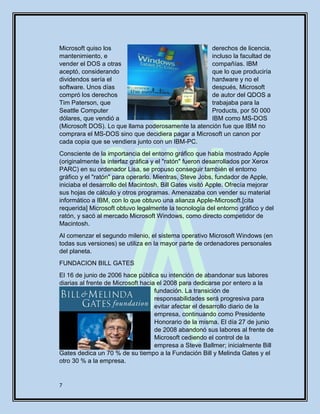 7
Microsoft quiso los derechos de licencia,
mantenimiento, e incluso la facultad de
vender el DOS a otras compañías. IBM
aceptó, considerando que lo que produciría
dividendos sería el hardware y no el
software. Unos días después, Microsoft
compró los derechos de autor del QDOS a
Tim Paterson, que trabajaba para la
Seattle Computer Products, por 50 000
dólares, que vendió a IBM como MS-DOS
(Microsoft DOS). Lo que llama poderosamente la atención fue que IBM no
comprara el MS-DOS sino que decidiera pagar a Microsoft un canon por
cada copia que se vendiera junto con un IBM-PC.
Consciente de la importancia del entorno gráfico que había mostrado Apple
(originalmente la interfaz gráfica y el "ratón" fueron desarrollados por Xerox
PARC) en su ordenador Lisa, se propuso conseguir también el entorno
gráfico y el "ratón" para operarlo. Mientras, Steve Jobs, fundador de Apple,
iniciaba el desarrollo del Macintosh, Bill Gates visitó Apple. Ofrecía mejorar
sus hojas de cálculo y otros programas. Amenazaba con vender su material
informático a IBM, con lo que obtuvo una alianza Apple-Microsoft.[cita
requerida] Microsoft obtuvo legalmente la tecnología del entorno gráfico y del
ratón, y sacó al mercado Microsoft Windows, como directo competidor de
Macintosh.
Al comenzar el segundo milenio, el sistema operativo Microsoft Windows (en
todas sus versiones) se utiliza en la mayor parte de ordenadores personales
del planeta.
FUNDACION BILL GATES
El 16 de junio de 2006 hace pública su intención de abandonar sus labores
diarias al frente de Microsoft hacia el 2008 para dedicarse por entero a la
fundación. La transición de
responsabilidades será progresiva para
evitar afectar el desarrollo diario de la
empresa, continuando como Presidente
Honorario de la misma. El día 27 de junio
de 2008 abandonó sus labores al frente de
Microsoft cediendo el control de la
empresa a Steve Ballmer; inicialmente Bill
Gates dedica un 70 % de su tiempo a la Fundación Bill y Melinda Gates y el
otro 30 % a la empresa.
 