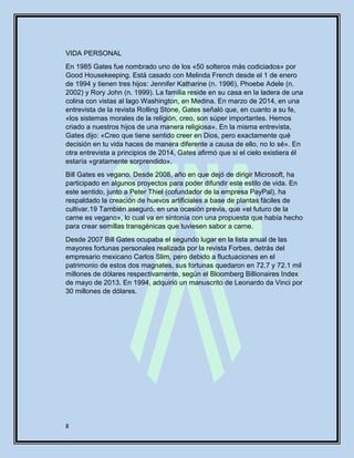 8
VIDA PERSONAL
En 1985 Gates fue nombrado uno de los «50 solteros más codiciados» por
Good Housekeeping. Está casado con Melinda French desde el 1 de enero
de 1994 y tienen tres hijos: Jennifer Katharine (n. 1996), Phoebe Adele (n.
2002) y Rory John (n. 1999). La familia reside en su casa en la ladera de una
colina con vistas al lago Washington, en Medina. En marzo de 2014, en una
entrevista de la revista Rolling Stone, Gates señaló que, en cuanto a su fe,
«los sistemas morales de la religión, creo, son súper importantes. Hemos
criado a nuestros hijos de una manera religiosa». En la misma entrevista,
Gates dijo: «Creo que tiene sentido creer en Dios, pero exactamente qué
decisión en tu vida haces de manera diferente a causa de ello, no lo sé». En
otra entrevista a principios de 2014, Gates afirmó que si el cielo existiera él
estaría «gratamente sorprendido».
Bill Gates es vegano. Desde 2008, año en que dejó de dirigir Microsoft, ha
participado en algunos proyectos para poder difundir este estilo de vida. En
este sentido, junto a Peter Thiel (cofundador de la empresa PayPal), ha
respaldado la creación de huevos artificiales a base de plantas fáciles de
cultivar.19 También aseguró, en una ocasión previa, que «el futuro de la
carne es vegano», lo cual va en sintonía con una propuesta que había hecho
para crear semillas transgénicas que tuviesen sabor a carne.
Desde 2007 Bill Gates ocupaba el segundo lugar en la lista anual de las
mayores fortunas personales realizada por la revista Forbes, detrás del
empresario mexicano Carlos Slim, pero debido a fluctuaciones en el
patrimonio de estos dos magnates, sus fortunas quedaron en 72.7 y 72.1 mil
millones de dólares respectivamente, según el Bloomberg Billionaires Index
de mayo de 2013. En 1994, adquirió un manuscrito de Leonardo da Vinci por
30 millones de dólares.
 