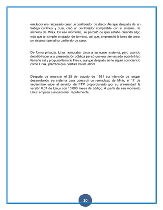 10
emulador era necesario crear un controlador de disco. Así que después de un
trabajo continuo y duro, creó un controlador compatible con el sistema de
archivos de Minix. En ese momento, se percató de que estaba creando algo
más que un simple emulador de terminal, así que, emprendió la tarea de crear
un sistema operativo partiendo de cero.
De forma privada, Linus nombraba Linux a su nuevo sistema, pero cuando
decidió hacer una presentación pública pensó que era demasiado egocéntrico
llamarlo así y propuso llamarlo Freax, aunque después se le siguió conociendo
como Linux, práctica que perdura hasta ahora.
Después de anunciar el 25 de agosto de 1991 su intención de seguir
desarrollando su sistema para construir un reemplazo de Minix, el 17 de
septiembre sube al servidor de FTP proporcionado por su universidad la
versión 0.01 de Linux con 10.000 líneas de código. A partir de ese momento
Linux empezó a evolucionar rápidamente.
 
