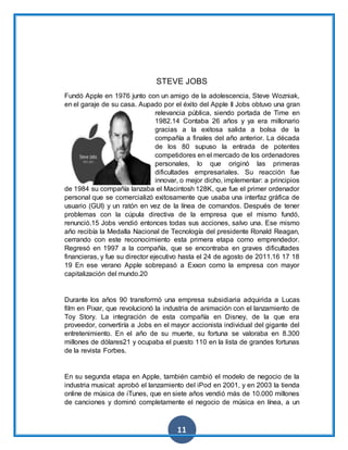 11
STEVE JOBS
Fundó Apple en 1976 junto con un amigo de la adolescencia, Steve Wozniak,
en el garaje de su casa. Aupado por el éxito del Apple II Jobs obtuvo una gran
relevancia pública, siendo portada de Time en
1982.14 Contaba 26 años y ya era millonario
gracias a la exitosa salida a bolsa de la
compañía a finales del año anterior. La década
de los 80 supuso la entrada de potentes
competidores en el mercado de los ordenadores
personales, lo que originó las primeras
dificultades empresariales. Su reacción fue
innovar, o mejor dicho, implementar: a principios
de 1984 su compañía lanzaba el Macintosh 128K, que fue el primer ordenador
personal que se comercializó exitosamente que usaba una interfaz gráfica de
usuario (GUI) y un ratón en vez de la línea de comandos. Después de tener
problemas con la cúpula directiva de la empresa que el mismo fundó,
renunció.15 Jobs vendió entonces todas sus acciones, salvo una. Ese mismo
año recibía la Medalla Nacional de Tecnología del presidente Ronald Reagan,
cerrando con este reconocimiento esta primera etapa como emprendedor.
Regresó en 1997 a la compañía, que se encontraba en graves dificultades
financieras, y fue su director ejecutivo hasta el 24 de agosto de 2011.16 17 18
19 En ese verano Apple sobrepasó a Exxon como la empresa con mayor
capitalización del mundo.20
Durante los años 90 transformó una empresa subsidiaria adquirida a Lucas
film en Pixar, que revolucionó la industria de animación con el lanzamiento de
Toy Story. La integración de esta compañía en Disney, de la que era
proveedor, convertiría a Jobs en el mayor accionista individual del gigante del
entretenimiento. En el año de su muerte, su fortuna se valoraba en 8.300
millones de dólares21 y ocupaba el puesto 110 en la lista de grandes fortunas
de la revista Forbes.
En su segunda etapa en Apple, también cambió el modelo de negocio de la
industria musical: aprobó el lanzamiento del iPod en 2001, y en 2003 la tienda
online de música de iTunes, que en siete años vendió más de 10.000 millones
de canciones y dominó completamente el negocio de música en línea, a un
 