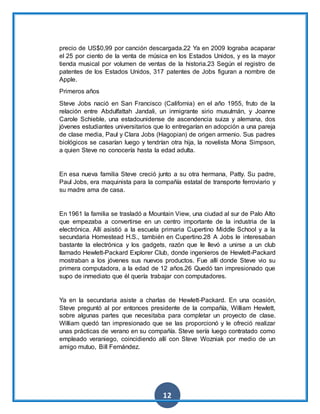 12
precio de US$0,99 por canción descargada.22 Ya en 2009 lograba acaparar
el 25 por ciento de la venta de música en los Estados Unidos, y es la mayor
tienda musical por volumen de ventas de la historia.23 Según el registro de
patentes de los Estados Unidos, 317 patentes de Jobs figuran a nombre de
Apple.
Primeros años
Steve Jobs nació en San Francisco (California) en el año 1955, fruto de la
relación entre Abdulfattah Jandali, un inmigrante sirio musulmán, y Joanne
Carole Schieble, una estadounidense de ascendencia suiza y alemana, dos
jóvenes estudiantes universitarios que lo entregarían en adopción a una pareja
de clase media, Paul y Clara Jobs (Hagopian) de origen armenio. Sus padres
biológicos se casarían luego y tendrían otra hija, la novelista Mona Simpson,
a quien Steve no conocería hasta la edad adulta.
En esa nueva familia Steve creció junto a su otra hermana, Patty. Su padre,
Paul Jobs, era maquinista para la compañía estatal de transporte ferroviario y
su madre ama de casa.
En 1961 la familia se trasladó a Mountain View, una ciudad al sur de Palo Alto
que empezaba a convertirse en un centro importante de la industria de la
electrónica. Allí asistió a la escuela primaria Cupertino Middle School y a la
secundaria Homestead H.S., también en Cupertino.28 A Jobs le interesaban
bastante la electrónica y los gadgets, razón que le llevó a unirse a un club
llamado Hewlett-Packard Explorer Club, donde ingenieros de Hewlett-Packard
mostraban a los jóvenes sus nuevos productos. Fue allí donde Steve vio su
primera computadora, a la edad de 12 años.26 Quedó tan impresionado que
supo de inmediato que él quería trabajar con computadores.
Ya en la secundaria asiste a charlas de Hewlett-Packard. En una ocasión,
Steve preguntó al por entonces presidente de la compañía, William Hewlett,
sobre algunas partes que necesitaba para completar un proyecto de clase.
William quedó tan impresionado que se las proporcionó y le ofreció realizar
unas prácticas de verano en su compañía. Steve sería luego contratado como
empleado veraniego, coincidiendo allí con Steve Wozniak por medio de un
amigo mutuo, Bill Fernández.
 