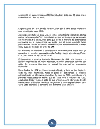 14
se convirtió en una empresa con 4000 empleados y Jobs, con 27 años, era el
millonario más joven de 1982.
Logo de Apple en 1977, creado por Rob Janoff con el tema de los colores del
arco iris utilizado hasta 1998.
A principios de 1983 vio la luz Lisa, el primer computador personal con Interfaz
gráfica del usuario diseñado especialmente para gente con poca experiencia
en informática. Su precio, más caro que el de la mayoría de ordenadores
personales de la competencia, no facilitó que el nuevo producto fuese
precisamente un éxito de ventas, perdiendo Apple aproximadamente la mitad
de su cuota de mercado en favor de IBM.
En un intento por mantener la competitividad de la compañía, Steve Jobs, ya
convertido en ejecutivo, convenció a John Sculley, director ejecutivo de Pepsi-
Cola, para tomar las riendas de Apple.
En la conferencia anual de Apple del 24 de enero de 1984, Jobs presentó con
grandes expectativas, el Apple Macintosh, el primer ordenador personal con
ratón. Sin embargo Macintosh no alcanzó las expectativas comerciales
esperadas.
Hacia finales de 1984 las diferencias entre Sculley y Jobs se iban haciendo
cada vez más insalvables, hasta el punto de deteriorarse la relación,
principalmente por el proyecto macintosh. En mayo de 1985, en medio de una
profunda reestructuración interna que se saldó con el despido de 1.200
empleados, Sculley relegó a Jobs de sus funciones como líder de la división
de Macintosh. Tras varios meses de resignación, el 17 de septiembre de 1985,
Steve Jobs abandonó la compañía que él mismo había fundado.
 