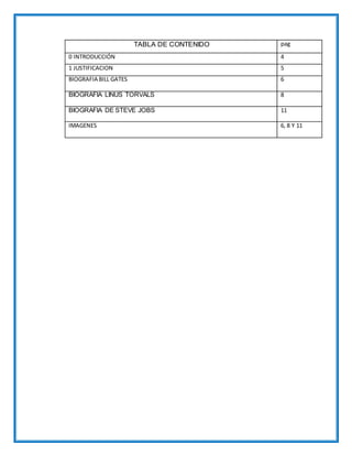 TABLA DE CONTENIDO pag
0 INTRODUCCIÓN 4
1 JUSTIFICACION 5
BIOGRAFIA BILL GATES 6
BIOGRAFIA LINUS TORVALS 8
BIOGRAFIA DE STEVE JOBS 11
IMAGENES 6, 8 Y 11
 