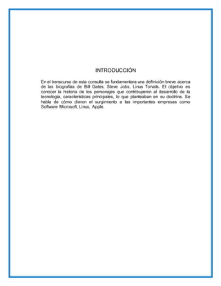 INTRODUCCIÓN
En el transcurso de esta consulta se fundamentara una definición breve acerca
de las biografías de Bill Gates, Steve Jobs, Linus Torvals. El objetivo es
conocer la historia de los personajes que contribuyeron al desarrollo de la
tecnología, características principales, lo que planteaban en su doctrina. Se
habla de cómo dieron el surgimiento a las importantes empresas como
Software Microsoft, Linux, Apple.
 
