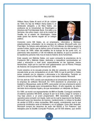 6
BILL GATES
William Henry Gates III nació el 28 de octubre
de 1955. Es hijo de William Henry Gates II, un
destacado abogado, y de Mary Gates, una
profesora de la Universidad de Washington y
directora del First Interstate Bank. Con ellos y su
hermana, dos años mayor, vivió en la ciudad de
Seattle, en el estado de Washington. Hasta
sexto grado fue alumno regular de un colegio
público.
Conocido como Bill Gates, es un empresario, informático y filántropo
estadounidense, cofundador de la empresa de software Microsoft junto con
Paul Allen. Su fortuna está estimada en 79,2 mil millones de dólares según la
revista Forbes, hecho que le define como el hombre más rico del mundo.2 7 8
En marzo de 1999, antes del estallido de la burbuja de las punto com, su
patrimonio neto ascendió a 136 mil millones de dólares, lo que lo convirtió en
la duodécima persona más rica en toda la historia de la humanidad.
Está casado con Melinda Gates, con quien comparte la presidencia de la
Fundación Bill y Melinda Gates, dedicada a reequilibrar oportunidades en
salud y educación a nivel local, especialmente en las regiones menos
favorecidas, razón por la cual han sido galardonados con el Premio Príncipe
de Asturias de Cooperación Internacional 2006.
Cursó estudios en la escuela privada de élite de Lakeside, en Seattle. Esta
escuela tenía ya una computadora en el año 1968, lo que le permitió a Gates
tomar contacto con la máquina y aficionarse a la informática. También en
Lakeside conoció a Paul Allen, con quien más tarde fundaría Microsoft.
El 4 de abril de 1975, siendo aún estudiante en la Universidad de Harvard crea
la empresa de software Microsoft. En 1976 abandonó la universidad y se
trasladó a Albuquerque, sede de MITS, para pactar con esa empresa la sesión
del 50 % del lenguaje para computadoras Basic. Al año siguiente, se enteró
del éxito de la empresa Apple y de que necesitaban un intérprete de Basic.
En 1980, se reunió con representantes de IBM en Seattle. Consiguió venderles
el sistema operativo MS-DOS, aunque él aún no lo tenía y luego lo compra a
muy bajo precio a un joven programador. IBM necesitaba ese sistema
operativo para competir con Apple, razón por la cual la negociación fue flexible.
Microsoft quiso los derechos de licencia, mantenimiento, e incluso la facultad
de vender el DOS a otras compañías. IBM aceptó, considerando que lo que
produciría dividendos sería el hardware y no el software. Unos días después,
Microsoft compró los derechos de autor del QDOS a Tim Paterson, que
trabajaba para la Seattle Computer Products, por 50 000 dólares, que vendió
 