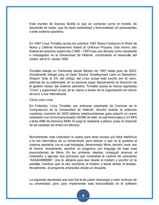 9
Este modelo de licencia facilita lo que es conocido como el modelo de
desarrollo de bazar, que ha dado estabilidad y funcionalidad sin precedentes
a este sistema operativo.
En 1997 Linus Torvalds recibe los premios 1997 Nokia Fundación A Ward de
Nokia y Lifetime Achievement Award at Uniforum Pictures. Ese mismo año
finaliza los estudios superiores (1988 - 1997) tras una década como estudiante
e investigador en la Universidad de Helsinki, coordinando el desarrollo del
núcleo del S.O. desde 1992.
Torvalds trabajó en Transmeta desde febrero de 1997 hasta junio de 2003.
Actualmente trabaja para el Open Source Development Labs en Beaverton,
Oregón. Solo el 2% del código del Linux actual está escrito por él, pero,
además de su paternidad, en su persona sigue descansando la dirección de
la gestión núcleo del sistema operativo. Torvalds posee la marca registrada
"Linux" y supervisa4 el uso de la marca a través de la organización sin ánimo
de lucro Linux International.
Cómo creó Linux
En Finlandia, Linus Torvalds, por entonces estudiante de Ciencias de la
Computación de la Universidad de Helsinki, decidió realizar la entonces
cuantiosa inversión de 3500 dólares estadounidenses para adquirir un nuevo
ordenador con el microprocesador 80386 de Intel, el cual funcionaba a 33 MHz
y tenía 4MB de memoria RAM. El pago lo realizaría a plazos, pues no disponía
de tal cantidad de dinero en efectivo.
Normalmente, este ordenador lo usaba para tener acceso por línea telefónica
a la red informática de su Universidad, pero debido a que no le gustaba el
sistema operativo con el cual trabajaba, denominado Minix, decidió crear uno
él mismo. Inicialmente, escribió un programa con lenguaje de bajo nivel
prescindiendo de Minix. En los primeros intentos, consiguió arrancar el
ordenador y ejecutar dos procesos que mostraban la cadena de caracteres
“AAAAABBBBB”. Uno lo utilizaría para leer desde el módem y escribir en la
pantalla, mientras que el otro escribiría al módem y leería desde el teclado.
Inicialmente, el programa arrancaba desde un disquete.
La siguiente necesidad que tuvo fue la de poder descargar y subir archivos de
su universidad, pero para implementar esta funcionalidad en el software
 