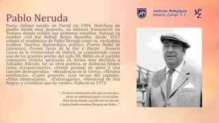 Pablo Neruda
Poeta chileno nacido en Parral en 1904. Huérfano de
madre desde muy pequeño, su infancia transcurrió en
Temuco donde realizó sus primeros estudios. Aunque su
nombre real fue Neftalí Reyes Basoalto, desde 1917
adoptó el seudónimo de Pablo Neruda como su verdadero
nombre. Escritor, diplomático, político, Premio Nobel de
Literatura, Premio Lenin de la Paz y Doctor Honoris
Causa de la Universidad de Oxford, es considerado como
uno de los grandes poetas del siglo XX. Militó en el partido
comunista chileno apoyando en forma muy decidida a
Salvador Allende. De su obra poética, se destacan títulos
como «Crepusculario», «Veinte poemas de amor y una
canción desesperada», «Residencia en la tierra», «Tercera
residencia», «Canto general», «Los versos del capitán»,
«Odas elementales», «Extravagario», «Memorial de Isla
Negra» y «Confieso que he vivido». Falleció en 1973
“…Ya no se encantarán mis ojos en tus ojos,
ya no se endulzará junto a ti mi dolor.
Pero hacia donde vaya llevaré tu mirada
y hacia donde camines llevarás mi dolor…”
 