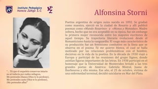 Alfonsina Storni
Poetisa argentina de origen suizo nacida en 1892. Se graduó
como maestra, ejerció en la ciudad de Rosario y allí publicó
poemas como «Mundo Rosarino» y «Monos y Monadas». Madre
soltera, hecho que no era aceptable en su época, fue sin embargo
la primera mujer reconocida entre los mayores escritores de
aquel tiempo. Su trayectoria literaria evolucionó desde el
Romanticismo hasta la vanguardia. El rasgo más característico de
su producción fue un feminismo combativo en la línea que se
observa en el poema Tú me quieres blanca, el cual se halla
motivado por las relaciones problemáticas con el hombre,
decisivas en la vida de la poetisa. En la década de 1930 viajó a
Europa y participó de las reuniones del grupo Signos, donde
asistían figuras importantes de las letras. En 1938 participó en el
homenaje que la Universidad de Montevideo brindó a las tres
grandes poetas de América: Gabriela Mistral, Juana de
Ibarbourou y ella misma. Ese año, el 25 de octubre, víctima de
una enfermedad terminal, decidió suicidarse en Mar del Plata.
“… Tú que el esqueleto conservas intacto
no sé todavía por cuáles milagros,
Me pretendes blanca (Dios te lo perdone),
Me pretendes casta (Dios te lo perdone),
¡Me pretendes alba!”
 