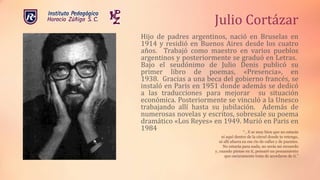 Hijo de padres argentinos, nació en Bruselas en
1914 y residió en Buenos Aires desde los cuatro
años. Trabajó como maestro en varios pueblos
argentinos y posteriormente se graduó en Letras.
Bajo el seudónimo de Julio Denis publicó su
primer libro de poemas, «Presencia», en
1938. Gracias a una beca del gobierno francés, se
instaló en Paris en 1951 donde además se dedicó
a las traducciones para mejorar su situación
económica. Posteriormente se vinculó a la Unesco
trabajando allí hasta su jubilación. Además de
numerosas novelas y escritos, sobresale su poema
dramático «Los Reyes» en 1949. Murió en Paris en
1984
Julio Cortázar
“…Y se muy bien que no estarás
ni aquí dentro de la cárcel donde te retengo,
ni allí afuera en ese río de calles y de puentes.
No estarás para nada, no serás mi recuerdo
y, cuando piense en ti, pensaré un pensamiento
que oscuramente trata de acordarse de ti.”
 