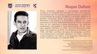 Roque Dalton
Poeta, ensayista, abogado y antropólogo salvadoreño
nacido en la ciudad de San Salvador en 1933. Fue educado
inicialmente por los Jesuitas y posteriormente estudió en
universidades de su país, de México y de Chile. Militó en el
partido comunista desde muy joven, dedicándose a la
literatura, a la poesía y a la política. Obtuvo en tres
ocasiones el Premio Centroamericano de Poesía, el Premio
Casa de las Américas y otros galardones en diversos
certámenes nacionales y centroamericanos. De su vasta
obra poética iniciada en 1956, merecen destacarse:«Mía
junto a los pájaros» en1957, «La Ventana en el rostro» en
1961, «El Mar» en1962, «El turno del ofendido» en1963,
«Los Testimonios» en 1964, «Poemas» en 1968, «Taberna
y otros lugares» en 1969 y «Los pequeños Infiernos» en
1970. Fue asesinado en el año de 1975
“ Cuando sepas que he muerto no pronuncies mi nombre
porque se detendrá la muerte y el reposo.
Cuando sepas que he muerto di sílabas extrañas.
Pronuncia flor, abeja, lágrima, pan, tormenta.
No pronuncies mi nombre cuando sepas que he muerto
desde la oscura tierra vendría por tu voz.
No pronuncies mi nombre, no pronuncies mi nombre…”.
 