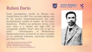Ruben Darío
Poeta nicaragüense nacido en Metapa, hoy
Ciudad Darío, en 1867. Fue, sin duda alguna, uno
de los poetas hispanoamericanos que más
decididamente cambió el rumbo de las letras
hispánicas. Publicó sus primeros versos a los
once años, y a finales del siglo XIX, ya
consagrado, publicó "Azul", obra con la que se
inició «oficialmente» el Modernismo
Hispanoamericano. Al final de su vida se hundió
en un ambiente bohemio, muriendo olvidado
por todos en 1916.
“…Tus labios escarlatas de púrpura maldita
sorbían el champaña del fino baccarat;
tus dedos deshojaban la blanca margarita:
«Si... no..: si... no...» ¡y sabías que te adoraba ya!”
 