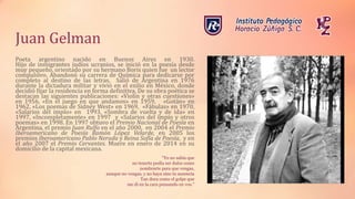 Juan Gelman
Poeta argentino nacido en Buenos Aires en 1930.
Hijo de inmigrantes judíos ucranios, se inició en la poesía desde
muy pequeño, orientado por su hermano Boris quien fue un lector
compulsivo. Abandonó su carrera de Química para dedicarse por
completo al destino de las letras. Salió de Argentina en 1976
durante la dictadura militar y vivió en el exilio en México, donde
decidió fijar la residencia en forma definitiva. De su obra poética se
destacan las siguientes publicaciones: «Violín y otras cuestiones»
en 1956, «En el juego en que andamos» en 1959, «Gotán» en
1962, «Los poemas de Sidney West» en 1969, «Fábulas» en 1970,
«Salarios del impío» en 1993, «Sombra de vuelta y de ida» en
1997, «Incompletamente» en 1997 y «Salarios del impío y otros
poemas» en 1998. En 1997 obtuvo el Premio Nacional de Poesía en
Argentina, el premio Juan Rulfo en el año 2000, en 2004 el Premio
Iberoamericano de Poesía Ramón López Velarde, en 2005 los
premios Iberoamericano Pablo Neruda y Reina Sofía de Poesía, y en
el año 2007 el Premio Cervantes. Muere en enero de 2014 en su
domicilio de la capital mexicana.
“Yo no sabía que
no tenerte podía ser dulce como
nombrarte para que vengas,
aunque no vengas, y no haya sino tu ausencia
Tan dura como el golpe que
me di en la cara pensando en vos.”
 