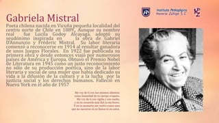 Gabriela Mistral
Poeta chilena nacida en Vicuña pequeña localidad del
centro norte de Chile en 1889., Aunque su nombre
real fue Lucila Godoy Alcayaga, adoptó su
seudónimo inspirada en la obra de Gabriel
D'Annunzio y Fréderic Mistral. Su labor literaria
comenzó a reconocerse en 1914 al resultar ganadora
de unos Juegos Florales. En 1922 fue publicada su
primera obra y desde entonces viajó por numerosos
países de América y Europa. Obtuvo el Premio Nobel
de Literatura en 1945 como un justo reconocimiento
no sólo de su producción poética, sino de la labor
literaria y social de una mujer que había dedicado su
vida a la difusión de la cultura y a la lucha por la
justicia social y los derechos humanos. Falleció en
Nueva York en el año de 1957
Me voy de ti con tus mismos alientos:
como humedad de tu cuerpo evaporo.
Me voy de ti con vigilia y con sueño,
y en tu recuerdo más fiel ya me borro.
Y en tu memoria me vuelvo como esos
que no nacieron ni en llanos ni en sotos.
 