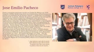 Jose Emilio Pacheco
Poeta y ensayista mexicano nacido en Ciudad de México en 1939.
Empezó a brillar desde muy joven en el panorama cultural mexicano,
gracias a su dominio de las formas clásicas y modernas y al enfoque
universal de su poesía. Además de poeta y prosista se ha consagrado
también como eximio traductor, trabajando como director y
editor de colecciones bibliográficas y diversas publicaciones y
suplementos culturales. Ha sido docente universitario e investigador
al servicio de entidades gubernamentales. Entre sus galardones se
cuentan: Premio Nacional de Poesía, Premio Nacional de Periodismo
Literario, Premio Xavier Villaurrutia, Premio Magda Donato,
Premio José Asunción Silva en 1996,el Premio Octavio Paz en el año
2003, el Premio Federico García Lorca 2005, el Premio
Iberoamericano de Poesía Pablo Neruda en 2004, la XVIII edición
del Premio Reina Sofía de Poesía Iberoamericana en 2009 y el Premio
Cervantes en 2009. De su obra poética se destacan: «Los elementos
de la noche» en 1963, «El reposo del fuego» en 1966, «No me
preguntes cómo pasa el tiempo» y «El silencio de la luna» entre
otros. Recibió el Premio Reina Sofía de Poesía Iberoamericana (2009)
y el Premio Miguel de Cervantes(2009). Muere en la Ciudad de México
en 2014
“…Aquí sabemos a qué sabe la muerte
Aquí sabemos lo que sabe la muerte
La piedra le dio vida a esta muerte
La piedra se hizo lava de muerte…”
 