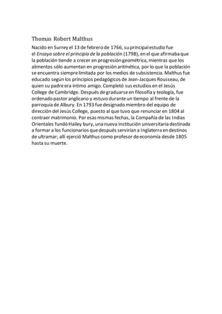 Thomas Robert Malthus
Nacido en Surrey el 13 de febrero de 1766, su principalestudio fue
el Ensayo sobre el principio de la población (1798), en el que afirmaba que
la población tiende a crecer en progresión geométrica, mientras que los
alimentos sólo aumentan en progresión aritmética, por lo que la población
se encuentra siemprelimitada por los medios de subsistencia. Malthus fue
educado según los principios pedagógicos de Jean-Jacques Rousseau, de
quien su padreera íntimo amigo. Completó sus estudios en el Jesús
College de Cambridge. Después degraduarseen filosofía y teología, fue
ordenado pastor anglicano y estuvo duranteun tiempo al frente de la
parroquia de Albury. En 1793 fuedesignado miembro del equipo de
dirección del Jesús College, puesto al que tuvo que renunciar en 1804 al
contraer matrimonio. Por esas mismas fechas, la Compañía de las Indias
Orientales fundó Hailey bury, una nueva institución universitaria destinada
a formar a los funcionarios quedespués servirían a Inglaterra en destinos
de ultramar; allí ejerció Malthus como profesor deeconomía desde 1805
hasta su muerte.
 