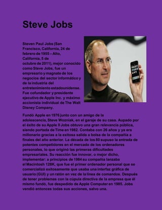 Steve Jobs
Steven Paul Jobs (San
Francisco, California, 24 de
febrero de 1955 – Alto,
California, 5 de
octubre de 2011), mejor conocido
como Steve Jobs, fue un
empresario y magnate de los
negocios del sector informático y
de la industria del
entretenimiento estadounidense.
Fue cofundador y presidente
ejecutivo de Apple Inc. y máximo
accionista individual de The Walt
Disney Company.

Fundó Apple en 1976 junto con un amigo de la
adolescencia, Steve Wozniak, en el garaje de su casa. Aupado por
el éxito de su Apple II Jobs obtuvo una gran relevancia pública,
siendo portada de Time en 1982. Contaba con 26 años y ya era
millonario gracias a la exitosa salida a bolsa de la compañía a
finales del año anterior. La década de los 80 supuso la entrada de
potentes competidores en el mercado de los ordenadores
personales, lo que originó las primeras dificultades
empresariales. Su reacción fue innovar, o mejor dicho,
implementar: a principios de 1984 su compañía lanzaba
el Macintosh 128K, que fue el primer ordenador personal que se
comercializó exitosamente que usaba una interfaz gráfica de
usuario (GUI) y un ratón en vez de la línea de comandos. Después
de tener problemas con la cúpula directiva de la empresa que él
mismo fundó, fue despedido de Apple Computer en 1985. Jobs
vendió entonces todas sus acciones, salvo una.
 