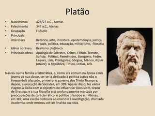 PlatãoNascimento 	428/27 a.C., Atenas Falecimento 	347 a.C., Atenas Ocupação 	Filósofo Principais  	interesses 	Retórica, arte, literatura, epistemologia, justiça, 		virtude, política, educação, militarismo,  filosofia Idéias notáveis 	Realismo platônicoPrincipais obras	Apologia de Sócrates, Críton, Fédon, Teeteto, 		Sofista,  Político, Parmênides, Banquete, Fedro, 		Laques, Lísis, Protágoras, Górgias, Mênon,Hipias 		(maior), A República, Timeu, Crítias, LeisNasceu numa família aristocrática, e, como era comum na época e nos jovens da sua classe, ter-se-ia dedicado à política activa não o tivesse dela afastado, primeiro, o governo dos Trinta Tiranos e, depois, a execução de Sócrates, em 399. Apesar disso, fez várias viagens à Sicília com o objectivo de influenciar Dionísio II, tirano de Siracusa, e a sua filosofia está profundamente marcada por preocupações de carácter ético  e político . Fundou em Atenas, em 387, uma escola dedicada ao ensino e à investigação, chamada Academia, onde ensinou até ao final da sua vida. 