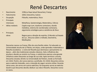 René DescartesNascimento 	1596,La Haye (atual Descartes), França Falecimento 	1650, Estocolmo, Suécia Ocupação 	Filósofo, matemático, físico Principais 	interesses 	Metafísica, Epistemologia, Matemática, Ciência Idéias notáveis 	Cogito ergo sum, dualismo cartesiano, dúvida 			metódica, sistema de coordenadas cartesiano, 			argumento ontológico para a existência de DeusPrincipais	obras		Regras para a direção do espírito, O Mundo ouTratado 		da Luz , Discurso sobre o método, Geometria, 			Meditações	Descartes nasceu na França, filho de uma família nobre. Foi educado na Universidade Jesuíta de La Flèche, em Anjou, onde aprendeu matemática e filosofia escolástica - o ramo de filosofia que dominava o pensamento na época -, além dos tradicionais estudos clássicos. Sob a influência dos jesuítas e devido ao cenário na França, o catolicismo exerceu uma grande influência sobre Descartes ao longo de sua vida. Após terminar a escola, Descartes estudou direito na Universidade de Poitiers, tendo se formado em 1616. Porém, ele nunca exerceu a profissão. Em 1618, Descartes entrou para o exército holandês, com a intenção de seguir carreira militar. Durante vários anos, ele serviu em outros exércitos; foi enquanto servia ao exército bavário que Descartes decidiu dedicar sua vida à filosofia. Descartes nunca se casou.