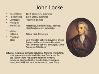 John LockeNascimento 	1632, Somerset, InglaterraFalecimento 	1704, Essex, InglaterraOcupação	Filósofo e políticoPrincipais 	interesses 	Metafísica, epistemologia, política, 		filosofia da mente, educaçãoIdéias 	notáveis 	Tábula rasa, lei naturalPrincipais	obras		Dois Tratados Sobre o Governo, Ensaio 		Acerca do Entendimento Humano, 		Pensamentos Sobre a Educação, Carta 		Acerca da TolerânciaEstudou medicina, ciências naturais e filosofia em Oxford, principalmente as obras de Bacon e Descartes. Em 1683 John Locke fugiu para Holanda. Voltou à Inglaterra quando Guilherme de Orange subiu ao trono, em 1688. Locke nunca casou ou teve filhos.