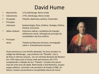 David HumeNascimento 	1711,Edimburgo, Reino UnidoFalecimento 	1776, Edimburgo, Reino Unido Ocupação 	Filósofo, diplomata, político, historiadorPrincipais 	interesses 	Epistemologia, Ética, Estética, Teologia, Política, 		História, EconomiaIdéias notáveis 	Ceticismo radical, o problema da indução, 			utilitarismo moral, refutação do princípio de 		causalidade e do livre-arbítrioPrincipais	obras		Tratado da Natureza Humana, Investigação 			sobre o  Entendimento HumanoHume pertencia a uma família abastada. Fez bons estudos no colégio de Edimburgo , cujo professor de "filosofia", isto é, de física e ciências naturais,  era um cientista discípulo de Newton. Em 1734 viajou para a França onde permaneceu até 1737, completando a redação de seu "Tratado", iniciado com pouco mais de vinte anos de idade. Retornando à Grã-Bretanha, ocupou cargos públicos, incluindo o de secretário de Estado (1768). Ao falecer, revelou extraordinária tranqüilidade diante da morte.