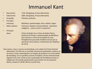 Immanuel KantNascimento 	1724, Königsberg, Prússia (Alemanha)Falecimento 	1804, Königsberg, Prússia (Alemanha)Ocupação	Filósofo e professorPrincipais 	interesses 	Metafísica, epistemologia, ética, estética, lógica Idéias notáveis 	Criticismo, idealismo transcendental,  imperativo 			categórico, 	juízos a priori e a posterioriPrincipais	obras		Crítica da Razão Pura, Crítica da Razão Prática, 			Doutrina do 	Direito, Fundamentação da Metafísica 		dos Costumes, Crítica da Faculdade do Juízo, 			Prolegômenos para toda metafísica futura que se 			apresente como ciência, Fundamentos da metafísica 		da moral  Kant nasceu, viveu e morreu em Konisberg, uma cidade da Prússia Oriental (Alemanha). Era filho de um humilde comerciante protestante. Dedicou-se ao ensino, vindo a desempenhar as funções de professor na Universidade de Konisberg. Foi um pacifista convicto.É lendária a forma extremamente regrada como vivia. Conta-se que a população de Konisberg acertava os relógios por ele quando passava pelas suas janelas nos seus passeios diários, sempre às 16h30. Morreu aos 80 anos. 