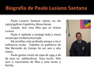 Biografia de Paulo Lusiano SantanaPaulo Lusiano Santana nasceu no dia 29/07/1978 em Capelinha, Minas Gerais.Casado, tem uma filha que se chama Lorena.Paulo é vigilante e protege toda a nossa escola aqui no bairro Assunção.Ele escolheu esta profissão porque o tio o enfluencia muito.  Trabalha na prefeitura de São Bernardo do Campo há um ano e oito meses .Paulo gostou muito da copa de 1994 e da de 2002 na  adolescência  ficou muito  feliz com o nascimento da filha e ama muito a família.