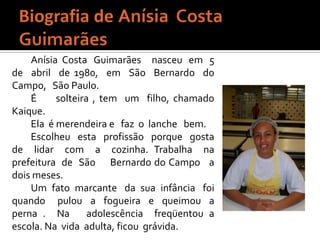 Biografia de Anísia  Costa   GuimarãesAnísia  Costa   Guimarães     nasceu   em   5  de  abril  de 1980,  em  São  Bernardo  do  Campo,   São Paulo.     É     solteira , tem  um  filho, chamado   Kaique. Ela  é merendeira e   faz  o  lanche   bem. Escolheu  esta  profissão  porque  gosta  de  lidar  com  a  cozinha. Trabalha  na  prefeitura  de  São     Bernardo do Campo   a dois meses.Um  fato  marcante   da  sua  infância   foi  quando   pulou  a  fogueira  e  queimou  a  perna .  Na   adolescência  freqüentou a escola. Na  vida  adulta, ficou  grávida.