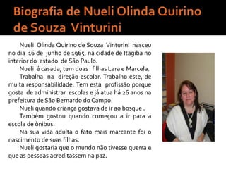 Biografia de Nueli Olinda Quirino de Souza  VinturiniNueli  Olinda Quirino de Souza  Vinturini  nasceu no dia  16 de  junho de 1965, na cidade de Itagiba no interior do  estado  de São Paulo.Nueli  é casada, tem duas   filhas Lara e Marcela.Trabalha  na  direção escolar. Trabalho este, de muita responsabilidade. Tem esta  profissão porque  gosta  de administrar  escolas e já atua há 26 anos na prefeitura de São Bernardo do Campo.   Nueli quando criança gostava de ir ao bosque .Também gostou quando começou a ir para a escola de ônibus.Na sua vida adulta o fato mais marcante foi o nascimento de suas filhas.Nueli gostaria que o mundo não tivesse guerra e que as pessoas acreditassem na paz. 