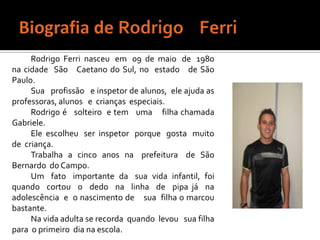 Biografia de Rodrigo    FerriRodrigo  Ferri  nasceu   em   09  de  maio   de   1980  na cidade  São   Caetano do Sul, no  estado   de São Paulo.Sua   profissão   e inspetor de alunos,  ele ajuda as professoras, alunos   e  crianças  especiais.Rodrigo é   solteiro  e tem   uma    filha chamada   Gabriele.Ele  escolheu   ser  inspetor   porque   gosta   muito  de  criança.Trabalha  a  cinco  anos  na   prefeitura   de  São  Bernardo  do Campo.Um   fato   importante  da   sua  vida  infantil,  foi   quando  cortou  o  dedo  na  linha  de  pipa já  na  adolescência  e  o nascimento de    sua  filha o marcou bastante.Na vida adulta se recorda  quando  levou   sua filha   para  o primeiro  dia na escola.			