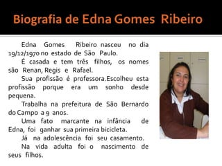 Biografia de Edna Gomes  Ribeiro Edna  Gomes   Ribeiro nasceu  no dia   19/12/1970 no  estado  de  São   Paulo.É  casada  e  tem  três   filhos,   os  nomes   são   Renan, Regis   e   Rafael.Sua  profissão  é  professora.Escolheu  esta  profissão  porque  era  um  sonho  desde  pequena.Trabalha  na  prefeitura  de  São  Bernardo  do Campo  a 9  anos.Uma  fato   marcante  na  infância    de Edna,  foi   ganhar  sua primeira bicicleta.Já    na  adolescência   foi   seu  casamento.Na   vida   adulta   foi  o    nascimento   de  seus   filhos.