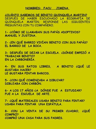 NOMBRES: FACU JIMENA
¿CUÁNTO SABEMOS DE BENITO QUINQUELA MARTIN?
DESPUÉS DE HABER ESCUCHADO LA BIOGRAFÍA DE
QUINQUELA MARTIN, RESPONDE LAS SIGUIENTES
PREGUNTAS CON TU COMPAÑERO.
1- ¿CÓMO SE LLAMABAN SUS PAPÁS ADOPTIVOS?
MANUEL Y JUSTINA.
2- ¿EN QUÉ BARRIO VIVÍAN BENITO CON SUS PAPÁS?
EL BARRIO DE LA BOCA.
3- DESPUÉS DE DEJAR LA ESCUELA. ¿DÓNDE EMPEZÓ A
TRABAJAR BENITO?
EN LA CARBONERÍA.
4- EN SUS RATOS LIBRES, A BENITO ¿QUÉ LE
GUSTABA HACER?
LE GUSTABA PINTAR BARCOS.
5- ¿CON QUÉ COMENZABA A DIBUJAR?
DIBUJABA CON CARBÓN.
6- A LOS 17 AÑOS ¿A DÓNDE FUE A ESTUDIAR?
FUE A LA ESCUELA DE ARTE.
7- ¿QUÉ MATERIALES USABA BENITO PARA PINTAR?
USABA PARA PINTAR UNA ESPÁTULA.
8- CON LA VENTA DE SU PRIMER CUADRO, ¿QUÉ
COMPRÓ?
COMPRÓ UNA CASA PARA SUS PADRES.
 