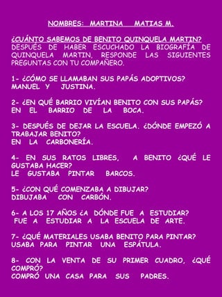 NOMBRES: MARTINA MATIAS M.
¿CUÁNTO SABEMOS DE BENITO QUINQUELA MARTIN?
DESPUÉS DE HABER ESCUCHADO LA BIOGRAFÍA DE
QUINQUELA MARTIN, RESPONDE LAS SIGUIENTES
PREGUNTAS CON TU COMPAÑERO.
1- ¿CÓMO SE LLAMABAN SUS PAPÁS ADOPTIVOS?
MANUEL Y JUSTINA.
2- ¿EN QUÉ BARRIO VIVÍAN BENITO CON SUS PAPÁS?
EN EL BARRIO DE LA BOCA.
3- DESPUÉS DE DEJAR LA ESCUELA. ¿DÓNDE EMPEZÓ A
TRABAJAR BENITO?
EN LA CARBONERÍA.
4- EN SUS RATOS LIBRES, A BENITO ¿QUÉ LE
GUSTABA HACER?
LE GUSTABA PINTAR BARCOS.
5- ¿CON QUÉ COMENZABA A DIBUJAR?
DIBUJABA CON CARBÓN.
6- A LOS 17 AÑOS ¿A DÓNDE FUE A ESTUDIAR?
FUE A ESTUDIAR A LA ESCUELA DE ARTE.
7- ¿QUÉ MATERIALES USABA BENITO PARA PINTAR?
USABA PARA PINTAR UNA ESPÁTULA.
8- CON LA VENTA DE SU PRIMER CUADRO, ¿QUÉ
COMPRÓ?
COMPRÓ UNA CASA PARA SUS PADRES.
 