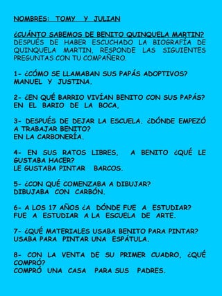 NOMBRES: TOMY Y JULIAN
¿CUÁNTO SABEMOS DE BENITO QUINQUELA MARTIN?
DESPUÉS DE HABER ESCUCHADO LA BIOGRAFÍA DE
QUINQUELA MARTIN, RESPONDE LAS SIGUIENTES
PREGUNTAS CON TU COMPAÑERO.
1- ¿CÓMO SE LLAMABAN SUS PAPÁS ADOPTIVOS?
MANUEL Y JUSTINA.
2- ¿EN QUÉ BARRIO VIVÍAN BENITO CON SUS PAPÁS?
EN EL BARIO DE LA BOCA,
3- DESPUÉS DE DEJAR LA ESCUELA. ¿DÓNDE EMPEZÓ
A TRABAJAR BENITO?
EN LA CARBONERÍA.
4- EN SUS RATOS LIBRES, A BENITO ¿QUÉ LE
GUSTABA HACER?
LE GUSTABA PINTAR BARCOS.
5- ¿CON QUÉ COMENZABA A DIBUJAR?
DIBUJABA CON CARBÓN.
6- A LOS 17 AÑOS ¿A DÓNDE FUE A ESTUDIAR?
FUE A ESTUDIAR A LA ESCUELA DE ARTE.
7- ¿QUÉ MATERIALES USABA BENITO PARA PINTAR?
USABA PARA PINTAR UNA ESPÁTULA.
8- CON LA VENTA DE SU PRIMER CUADRO, ¿QUÉ
COMPRÓ?
COMPRÓ UNA CASA PARA SUS PADRES.
 