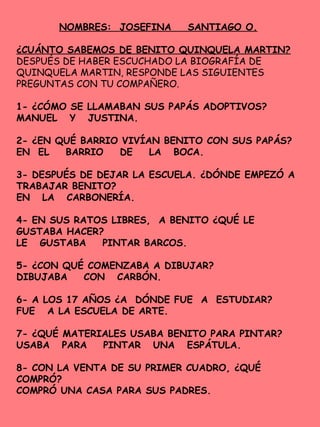 NOMBRES: JOSEFINA SANTIAGO O.
¿CUÁNTO SABEMOS DE BENITO QUINQUELA MARTIN?
DESPUÉS DE HABER ESCUCHADO LA BIOGRAFÍA DE
QUINQUELA MARTIN, RESPONDE LAS SIGUIENTES
PREGUNTAS CON TU COMPAÑERO.
1- ¿CÓMO SE LLAMABAN SUS PAPÁS ADOPTIVOS?
MANUEL Y JUSTINA.
2- ¿EN QUÉ BARRIO VIVÍAN BENITO CON SUS PAPÁS?
EN EL BARRIO DE LA BOCA.
3- DESPUÉS DE DEJAR LA ESCUELA. ¿DÓNDE EMPEZÓ A
TRABAJAR BENITO?
EN LA CARBONERÍA.
4- EN SUS RATOS LIBRES, A BENITO ¿QUÉ LE
GUSTABA HACER?
LE GUSTABA PINTAR BARCOS.
5- ¿CON QUÉ COMENZABA A DIBUJAR?
DIBUJABA CON CARBÓN.
6- A LOS 17 AÑOS ¿A DÓNDE FUE A ESTUDIAR?
FUE A LA ESCUELA DE ARTE.
7- ¿QUÉ MATERIALES USABA BENITO PARA PINTAR?
USABA PARA PINTAR UNA ESPÁTULA.
8- CON LA VENTA DE SU PRIMER CUADRO, ¿QUÉ
COMPRÓ?
COMPRÓ UNA CASA PARA SUS PADRES.
 