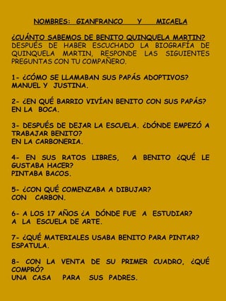 NOMBRES: GIANFRANCO Y MICAELA
¿CUÁNTO SABEMOS DE BENITO QUINQUELA MARTIN?
DESPUÉS DE HABER ESCUCHADO LA BIOGRAFÍA DE
QUINQUELA MARTIN, RESPONDE LAS SIGUIENTES
PREGUNTAS CON TU COMPAÑERO.
1- ¿CÓMO SE LLAMABAN SUS PAPÁS ADOPTIVOS?
MANUEL Y JUSTINA.
2- ¿EN QUÉ BARRIO VIVÍAN BENITO CON SUS PAPÁS?
EN LA BOCA.
3- DESPUÉS DE DEJAR LA ESCUELA. ¿DÓNDE EMPEZÓ A
TRABAJAR BENITO?
EN LA CARBONERIA.
4- EN SUS RATOS LIBRES, A BENITO ¿QUÉ LE
GUSTABA HACER?
PINTABA BACOS.
5- ¿CON QUÉ COMENZABA A DIBUJAR?
CON CARBON.
6- A LOS 17 AÑOS ¿A DÓNDE FUE A ESTUDIAR?
A LA ESCUELA DE ARTE.
7- ¿QUÉ MATERIALES USABA BENITO PARA PINTAR?
ESPATULA.
8- CON LA VENTA DE SU PRIMER CUADRO, ¿QUÉ
COMPRÓ?
UNA CASA PARA SUS PADRES.
 