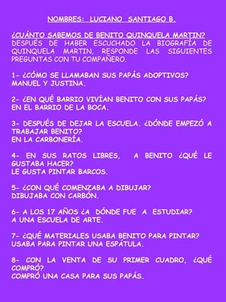NOMBRES: LUCIANO SANTIAGO B.
¿CUÁNTO SABEMOS DE BENITO QUINQUELA MARTIN?
DESPUÉS DE HABER ESCUCHADO LA BIOGRAFÍA DE
QUINQUELA MARTIN, RESPONDE LAS SIGUIENTES
PREGUNTAS CON TU COMPAÑERO.
1- ¿CÓMO SE LLAMABAN SUS PAPÁS ADOPTIVOS?
MANUEL Y JUSTINA.
2- ¿EN QUÉ BARRIO VIVÍAN BENITO CON SUS PAPÁS?
EN EL BARRIO DE LA BOCA.
3- DESPUÉS DE DEJAR LA ESCUELA. ¿DÓNDE EMPEZÓ A
TRABAJAR BENITO?
EN LA CARBONERÍA.
4- EN SUS RATOS LIBRES, A BENITO ¿QUÉ LE
GUSTABA HACER?
LE GUSTA PINTAR BARCOS.
5- ¿CON QUÉ COMENZABA A DIBUJAR?
DIBUJABA CON CARBÓN.
6- A LOS 17 AÑOS ¿A DÓNDE FUE A ESTUDIAR?
A UNA ESCUELA DE ARTE.
7- ¿QUÉ MATERIALES USABA BENITO PARA PINTAR?
USABA PARA PINTAR UNA ESPÁTULA.
8- CON LA VENTA DE SU PRIMER CUADRO, ¿QUÉ
COMPRÓ?
COMPRÓ UNA CASA PARA SUS PAPÁS.
 