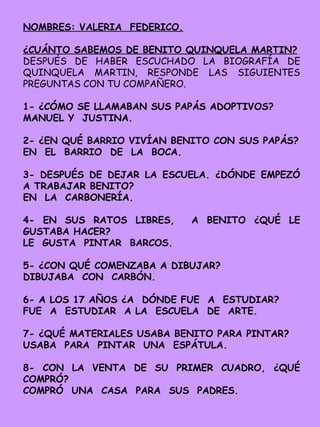 NOMBRES: VALERIA FEDERICO.
¿CUÁNTO SABEMOS DE BENITO QUINQUELA MARTIN?
DESPUÉS DE HABER ESCUCHADO LA BIOGRAFÍA DE
QUINQUELA MARTIN, RESPONDE LAS SIGUIENTES
PREGUNTAS CON TU COMPAÑERO.
1- ¿CÓMO SE LLAMABAN SUS PAPÁS ADOPTIVOS?
MANUEL Y JUSTINA.
2- ¿EN QUÉ BARRIO VIVÍAN BENITO CON SUS PAPÁS?
EN EL BARRIO DE LA BOCA.
3- DESPUÉS DE DEJAR LA ESCUELA. ¿DÓNDE EMPEZÓ
A TRABAJAR BENITO?
EN LA CARBONERÍA.
4- EN SUS RATOS LIBRES, A BENITO ¿QUÉ LE
GUSTABA HACER?
LE GUSTA PINTAR BARCOS.
5- ¿CON QUÉ COMENZABA A DIBUJAR?
DIBUJABA CON CARBÓN.
6- A LOS 17 AÑOS ¿A DÓNDE FUE A ESTUDIAR?
FUE A ESTUDIAR A LA ESCUELA DE ARTE.
7- ¿QUÉ MATERIALES USABA BENITO PARA PINTAR?
USABA PARA PINTAR UNA ESPÁTULA.
8- CON LA VENTA DE SU PRIMER CUADRO, ¿QUÉ
COMPRÓ?
COMPRÓ UNA CASA PARA SUS PADRES.
 