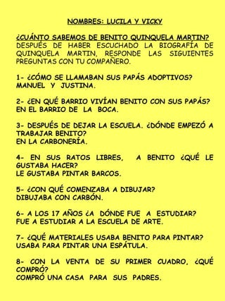 NOMBRES: LUCILA Y VICKY
¿CUÁNTO SABEMOS DE BENITO QUINQUELA MARTIN?
DESPUÉS DE HABER ESCUCHADO LA BIOGRAFÍA DE
QUINQUELA MARTIN, RESPONDE LAS SIGUIENTES
PREGUNTAS CON TU COMPAÑERO.
1- ¿CÓMO SE LLAMABAN SUS PAPÁS ADOPTIVOS?
MANUEL Y JUSTINA.
2- ¿EN QUÉ BARRIO VIVÍAN BENITO CON SUS PAPÁS?
EN EL BARRIO DE LA BOCA.
3- DESPUÉS DE DEJAR LA ESCUELA. ¿DÓNDE EMPEZÓ A
TRABAJAR BENITO?
EN LA CARBONERÍA.
4- EN SUS RATOS LIBRES, A BENITO ¿QUÉ LE
GUSTABA HACER?
LE GUSTABA PINTAR BARCOS.
5- ¿CON QUÉ COMENZABA A DIBUJAR?
DIBUJABA CON CARBÓN.
6- A LOS 17 AÑOS ¿A DÓNDE FUE A ESTUDIAR?
FUE A ESTUDIAR A LA ESCUELA DE ARTE.
7- ¿QUÉ MATERIALES USABA BENITO PARA PINTAR?
USABA PARA PINTAR UNA ESPÁTULA.
8- CON LA VENTA DE SU PRIMER CUADRO, ¿QUÉ
COMPRÓ?
COMPRÓ UNA CASA PARA SUS PADRES.
 