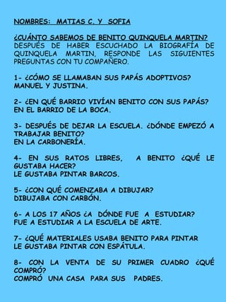 NOMBRES: MATIAS C. Y SOFIA
¿CUÁNTO SABEMOS DE BENITO QUINQUELA MARTIN?
DESPUÉS DE HABER ESCUCHADO LA BIOGRAFÍA DE
QUINQUELA MARTIN, RESPONDE LAS SIGUIENTES
PREGUNTAS CON TU COMPAÑERO.
1- ¿CÓMO SE LLAMABAN SUS PAPÁS ADOPTIVOS?
MANUEL Y JUSTINA.
2- ¿EN QUÉ BARRIO VIVÍAN BENITO CON SUS PAPÁS?
EN EL BARRIO DE LA BOCA.
3- DESPUÉS DE DEJAR LA ESCUELA. ¿DÓNDE EMPEZÓ A
TRABAJAR BENITO?
EN LA CARBONERÍA.
4- EN SUS RATOS LIBRES, A BENITO ¿QUÉ LE
GUSTABA HACER?
LE GUSTABA PINTAR BARCOS.
5- ¿CON QUÉ COMENZABA A DIBUJAR?
DIBUJABA CON CARBÓN.
6- A LOS 17 AÑOS ¿A DÓNDE FUE A ESTUDIAR?
FUE A ESTUDIAR A LA ESCUELA DE ARTE.
7- ¿QUÉ MATERIALES USABA BENITO PARA PINTAR
LE GUSTABA PINTAR CON ESPÁTULA.
8- CON LA VENTA DE SU PRIMER CUADRO ¿QUÉ
COMPRÓ?
COMPRÓ UNA CASA PARA SUS PADRES.
 